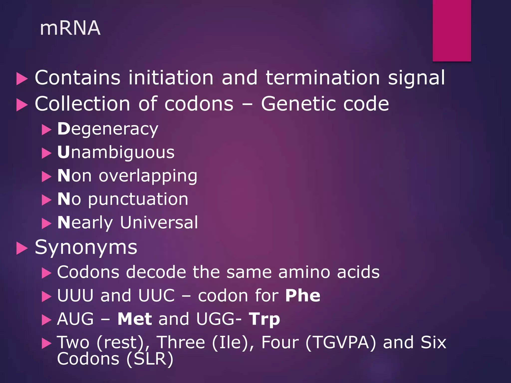 mRNA
 Contains initiation and termination signal
 Collection of codons – Genetic code
 Degeneracy
 Unambiguous
 Non overlapping
 No punctuation
 Nearly Universal
 Synonyms
 Codons decode the same amino acids
 UUU and UUC – codon for Phe
 AUG – Met and UGG- Trp
 Two (rest), Three (Ile), Four (TGVPA) and Six
Codons (SLR)
 