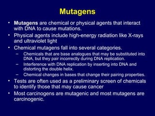Mutagens
• Mutagens are chemical or physical agents that interact
with DNA to cause mutations.
• Physical agents include high-energy radiation like X-rays
and ultraviolet light
• Chemical mutagens fall into several categories.
– Chemicals that are base analogues that may be substituted into
DNA, but they pair incorrectly during DNA replication.
– Interference with DNA replication by inserting into DNA and
distorting the double helix.
– Chemical changes in bases that change their pairing properties.
• Tests are often used as a preliminary screen of chemicals
to identify those that may cause cancer
• Most carcinogens are mutagenic and most mutagens are
carcinogenic.
 