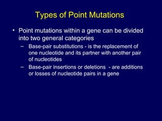 Types of Point Mutations
• Point mutations within a gene can be divided
into two general categories
– Base-pair substitutions - is the replacement of
one nucleotide and its partner with another pair
of nucleotides
– Base-pair insertions or deletions - are additions
or losses of nucleotide pairs in a gene
 