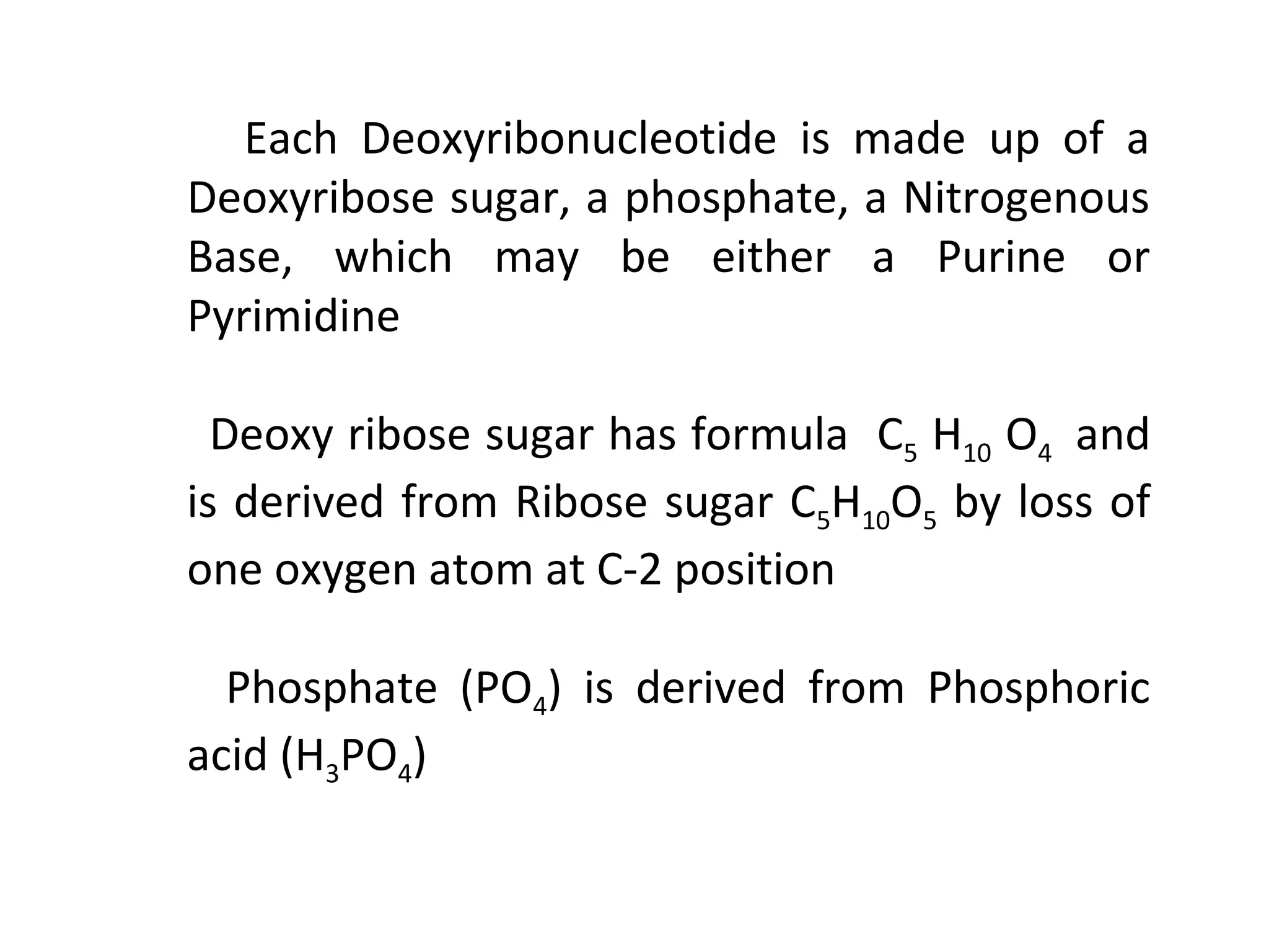 Each Deoxyribonucleotide is made up of a
Deoxyribose sugar, a phosphate, a Nitrogenous
Base, which may be either a Purine or
Pyrimidine
Deoxy ribose sugar has formula C5 H10 O4 and
is derived from Ribose sugar C5H10O5 by loss of
one oxygen atom at C-2 position
Phosphate (PO4) is derived from Phosphoric
acid (H3PO4)
 