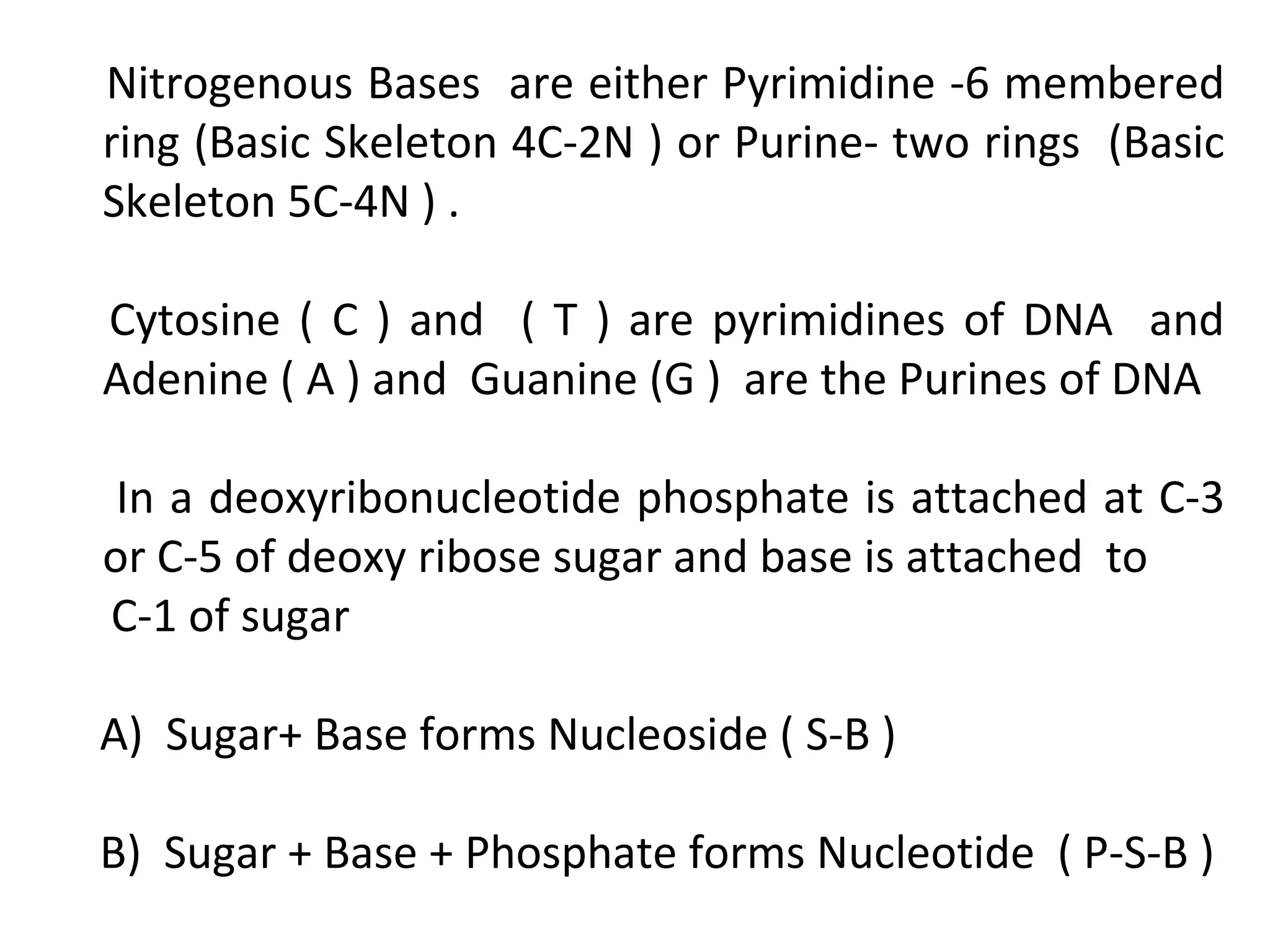 Nitrogenous Bases are either Pyrimidine -6 membered
ring (Basic Skeleton 4C-2N ) or Purine- two rings (Basic
Skeleton 5C-4N ) .
Cytosine ( C ) and ( T ) are pyrimidines of DNA and
Adenine ( A ) and Guanine (G ) are the Purines of DNA
In a deoxyribonucleotide phosphate is attached at C-3
or C-5 of deoxy ribose sugar and base is attached to
C-1 of sugar
A) Sugar+ Base forms Nucleoside ( S-B )
B) Sugar + Base + Phosphate forms Nucleotide ( P-S-B )
 