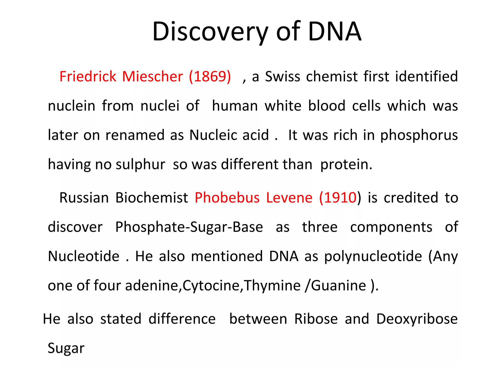Discovery of DNA
Friedrick Miescher (1869) , a Swiss chemist first identified
nuclein from nuclei of human white blood cells which was
later on renamed as Nucleic acid . It was rich in phosphorus
having no sulphur so was different than protein.
Russian Biochemist Phobebus Levene (1910) is credited to
discover Phosphate-Sugar-Base as three components of
Nucleotide . He also mentioned DNA as polynucleotide (Any
one of four adenine,Cytocine,Thymine /Guanine ).
He also stated difference between Ribose and Deoxyribose
Sugar
 
