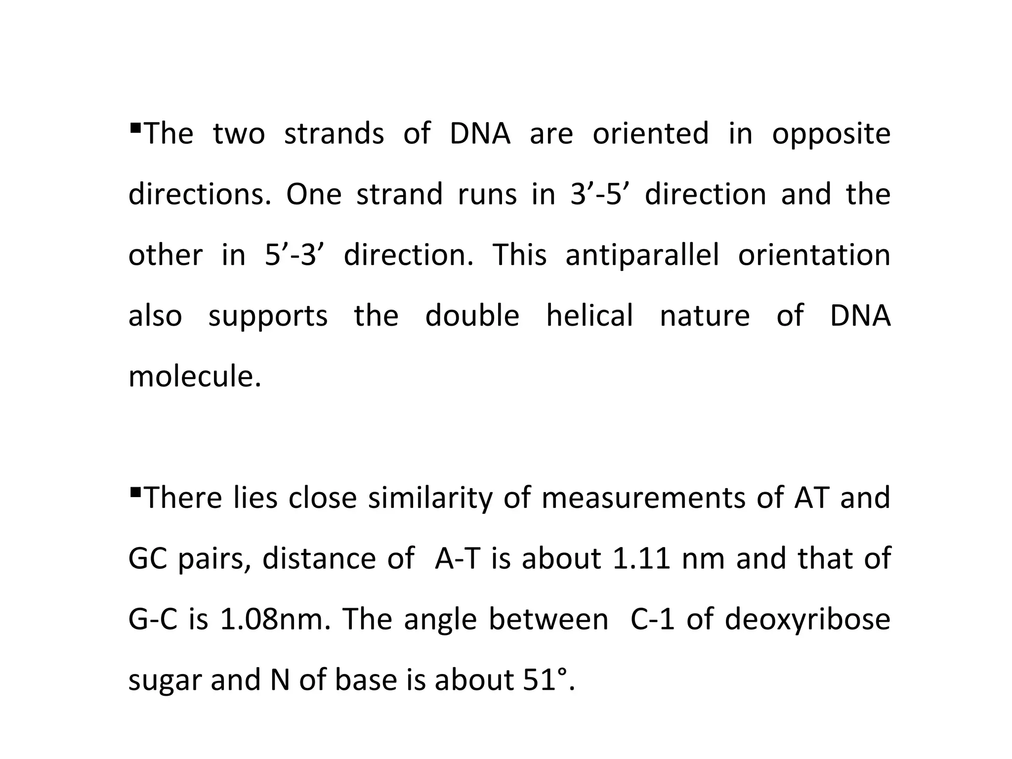 The two strands of DNA are oriented in opposite
directions. One strand runs in 3’-5’ direction and the
other in 5’-3’ direction. This antiparallel orientation
also supports the double helical nature of DNA
molecule.
There lies close similarity of measurements of AT and
GC pairs, distance of A-T is about 1.11 nm and that of
G-C is 1.08nm. The angle between C-1 of deoxyribose
sugar and N of base is about 51°.
 