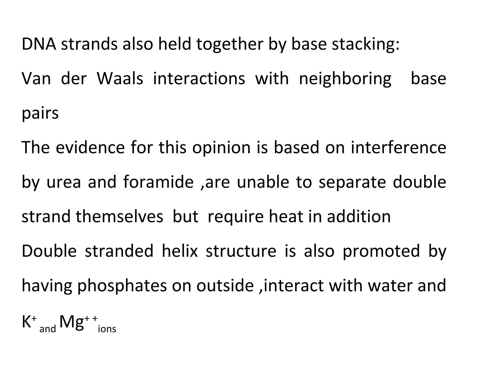 DNA strands also held together by base stacking:
Van der Waals interactions with neighboring base
pairs
The evidence for this opinion is based on interference
by urea and foramide ,are unable to separate double
strand themselves but require heat in addition
Double stranded helix structure is also promoted by
having phosphates on outside ,interact with water and
K+
and Mg+ +
ions
 