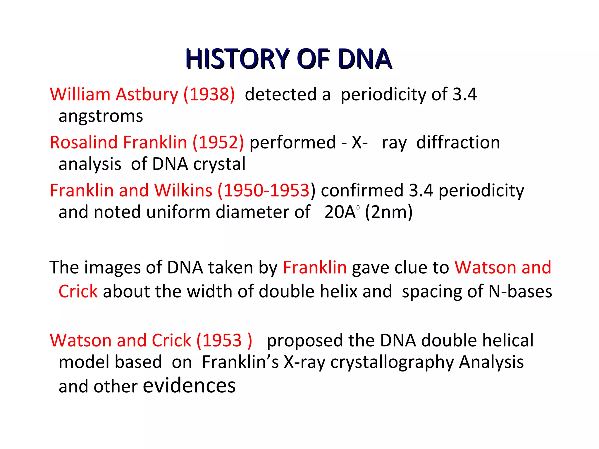 HISTORY OF DNAHISTORY OF DNA
William Astbury (1938) detected a periodicity of 3.4
angstroms
Rosalind Franklin (1952) performed - X- ray diffraction
analysis of DNA crystal
Franklin and Wilkins (1950-1953) confirmed 3.4 periodicity
and noted uniform diameter of 20A○
(2nm)
The images of DNA taken by Franklin gave clue to Watson and
Crick about the width of double helix and spacing of N-bases
Watson and Crick (1953 ) proposed the DNA double helical
model based on Franklin’s X-ray crystallography Analysis
and other evidences
 