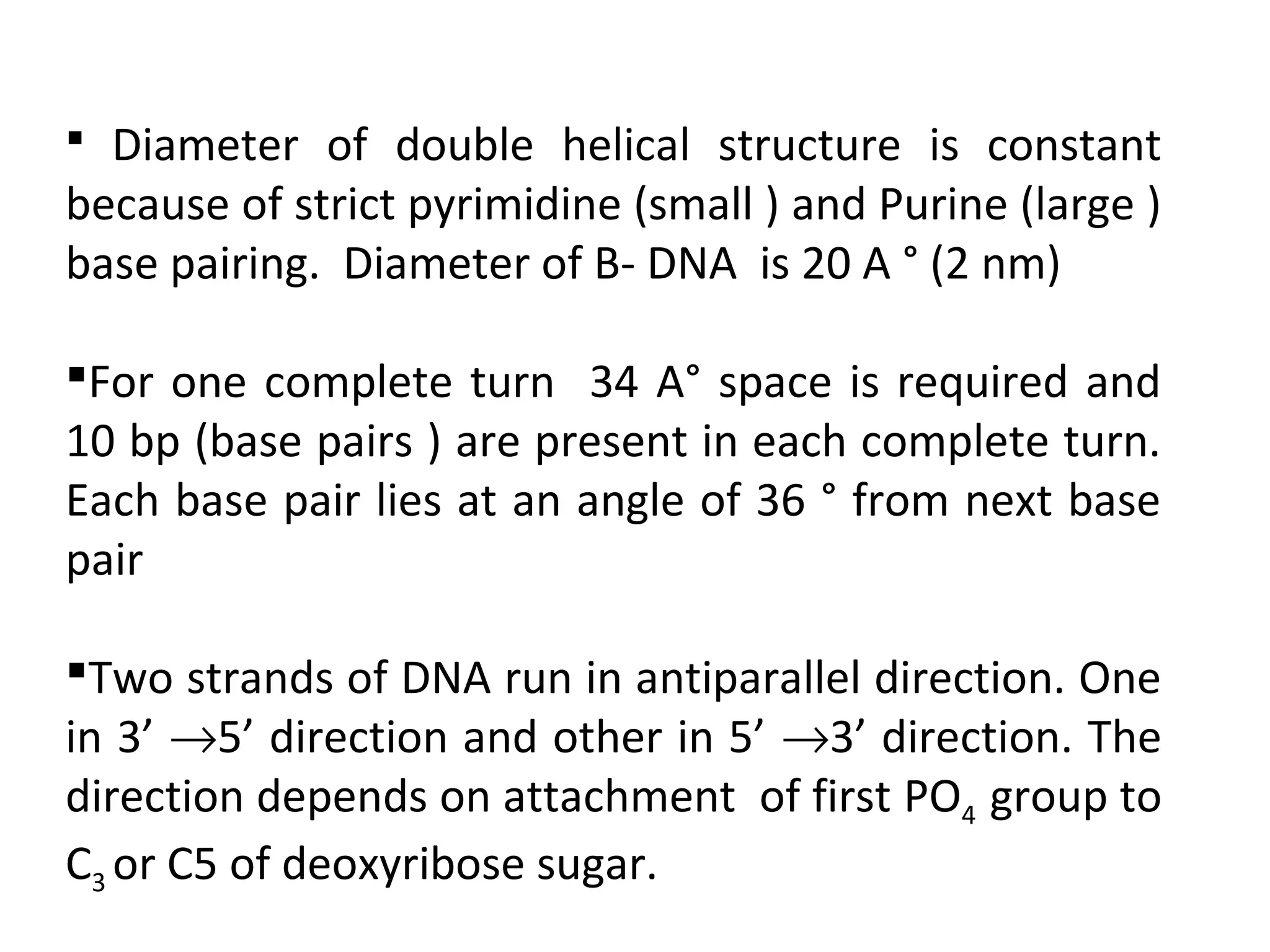  Diameter of double helical structure is constant
because of strict pyrimidine (small ) and Purine (large )
base pairing. Diameter of B- DNA is 20 A ° (2 nm)
For one complete turn 34 A° space is required and
10 bp (base pairs ) are present in each complete turn.
Each base pair lies at an angle of 36 ° from next base
pair
Two strands of DNA run in antiparallel direction. One
in 3’ →5’ direction and other in 5’ →3’ direction. The
direction depends on attachment of first PO4 group to
C3 or C5 of deoxyribose sugar.
 