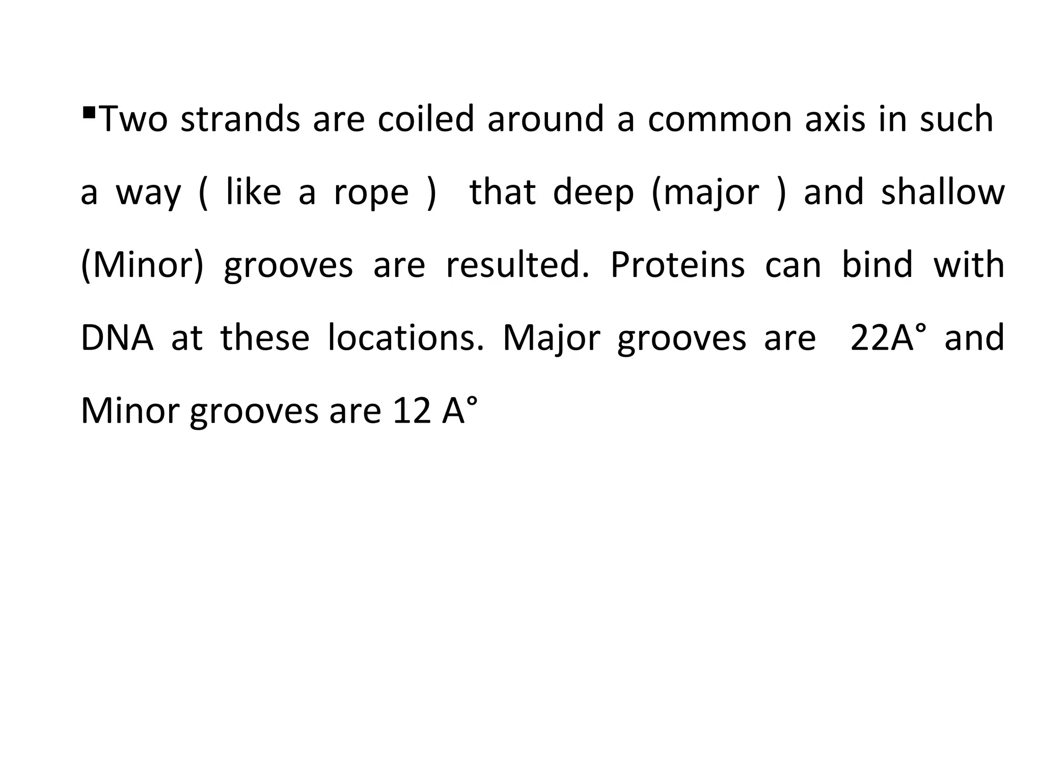 Two strands are coiled around a common axis in such
a way ( like a rope ) that deep (major ) and shallow
(Minor) grooves are resulted. Proteins can bind with
DNA at these locations. Major grooves are 22A° and
Minor grooves are 12 A°
 