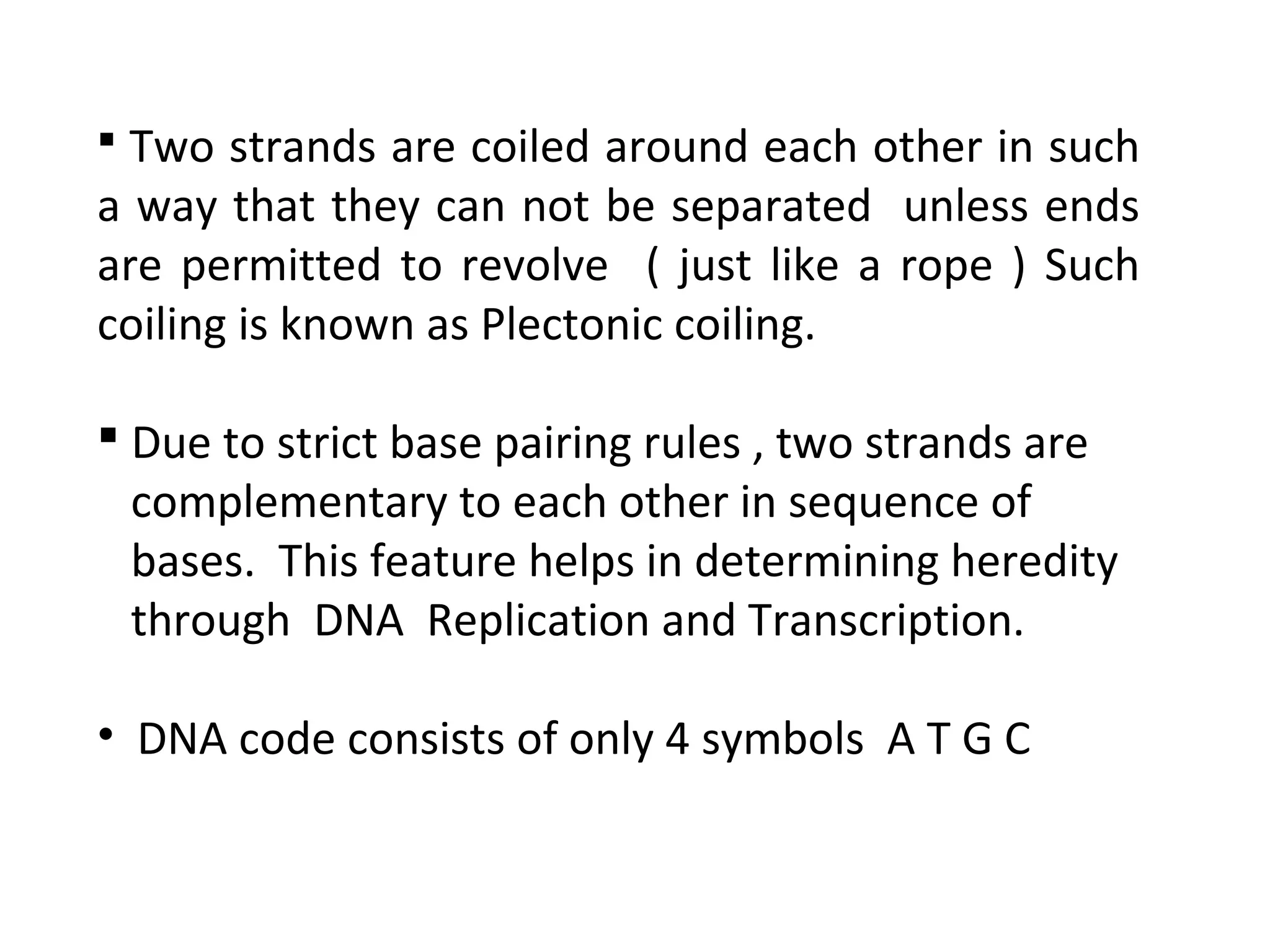  Two strands are coiled around each other in such
a way that they can not be separated unless ends
are permitted to revolve ( just like a rope ) Such
coiling is known as Plectonic coiling.
 Due to strict base pairing rules , two strands are
complementary to each other in sequence of
bases. This feature helps in determining heredity
through DNA Replication and Transcription.
• DNA code consists of only 4 symbols A T G C
 
