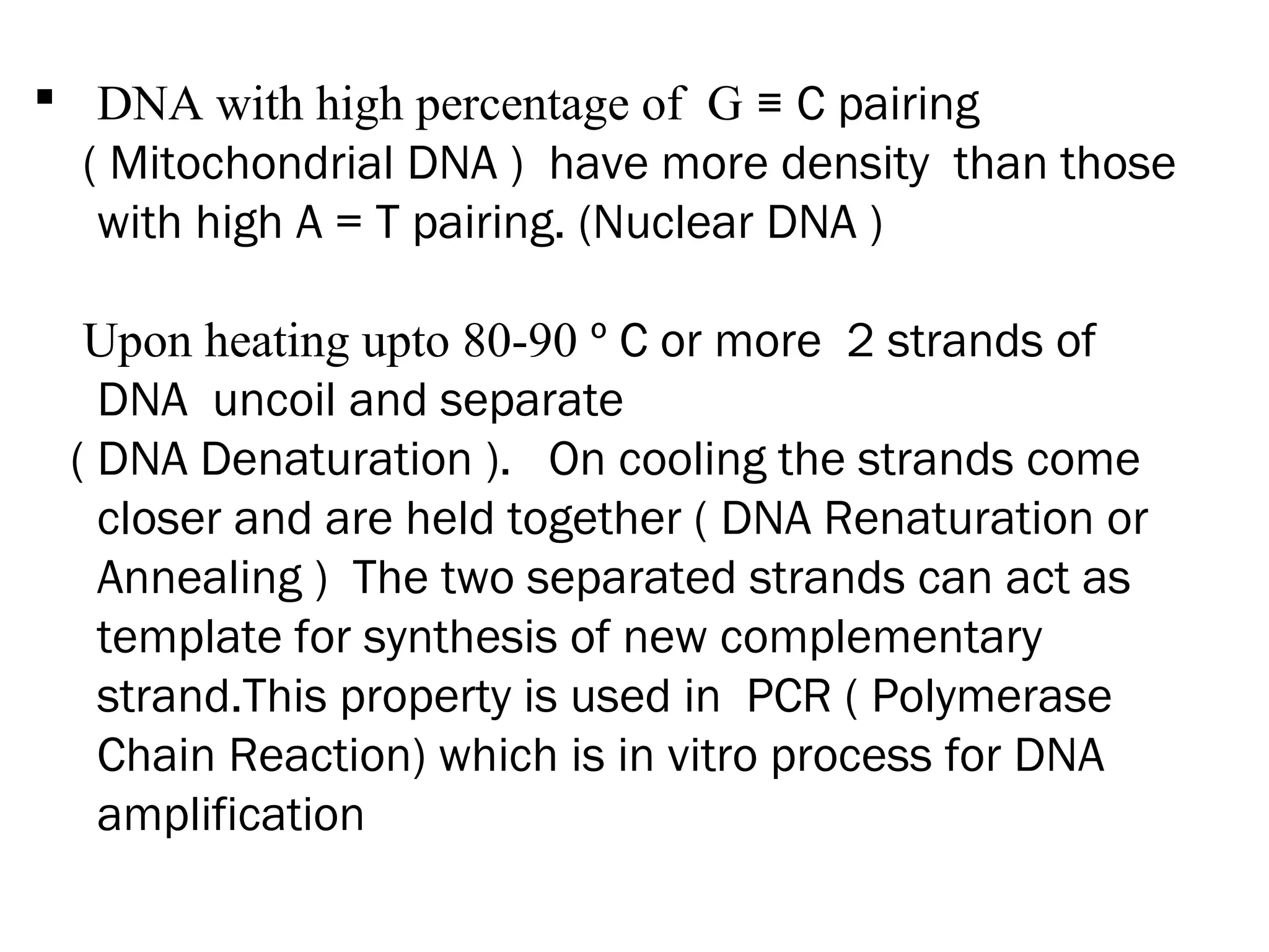  DNA with high percentage of G ≡ C pairing
( Mitochondrial DNA ) have more density than those
with high A = T pairing. (Nuclear DNA )
Upon heating upto 80-90 º C or more 2 strands of
DNA uncoil and separate
( DNA Denaturation ). On cooling the strands come
closer and are held together ( DNA Renaturation or
Annealing ) The two separated strands can act as
template for synthesis of new complementary
strand.This property is used in PCR ( Polymerase
Chain Reaction) which is in vitro process for DNA
amplification
 