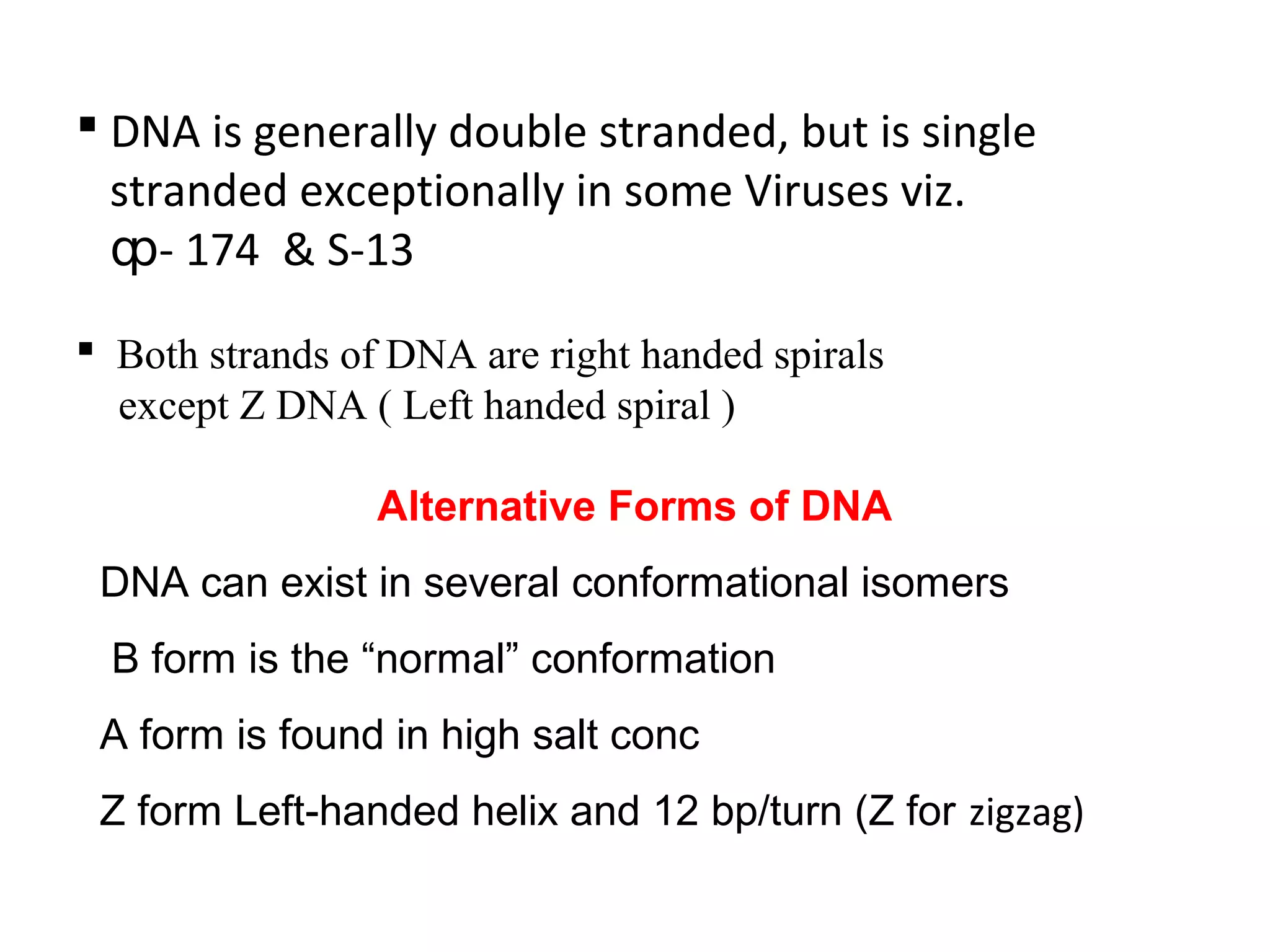  DNA is generally double stranded, but is single
stranded exceptionally in some Viruses viz.
- 174 & S-13ȹ
 Both strands of DNA are right handed spirals
except Z DNA ( Left handed spiral )
Alternative Forms of DNA
DNA can exist in several conformational isomers
B form is the “normal” conformation
A form is found in high salt conc
Z form Left-handed helix and 12 bp/turn (Z for zigzag)
 