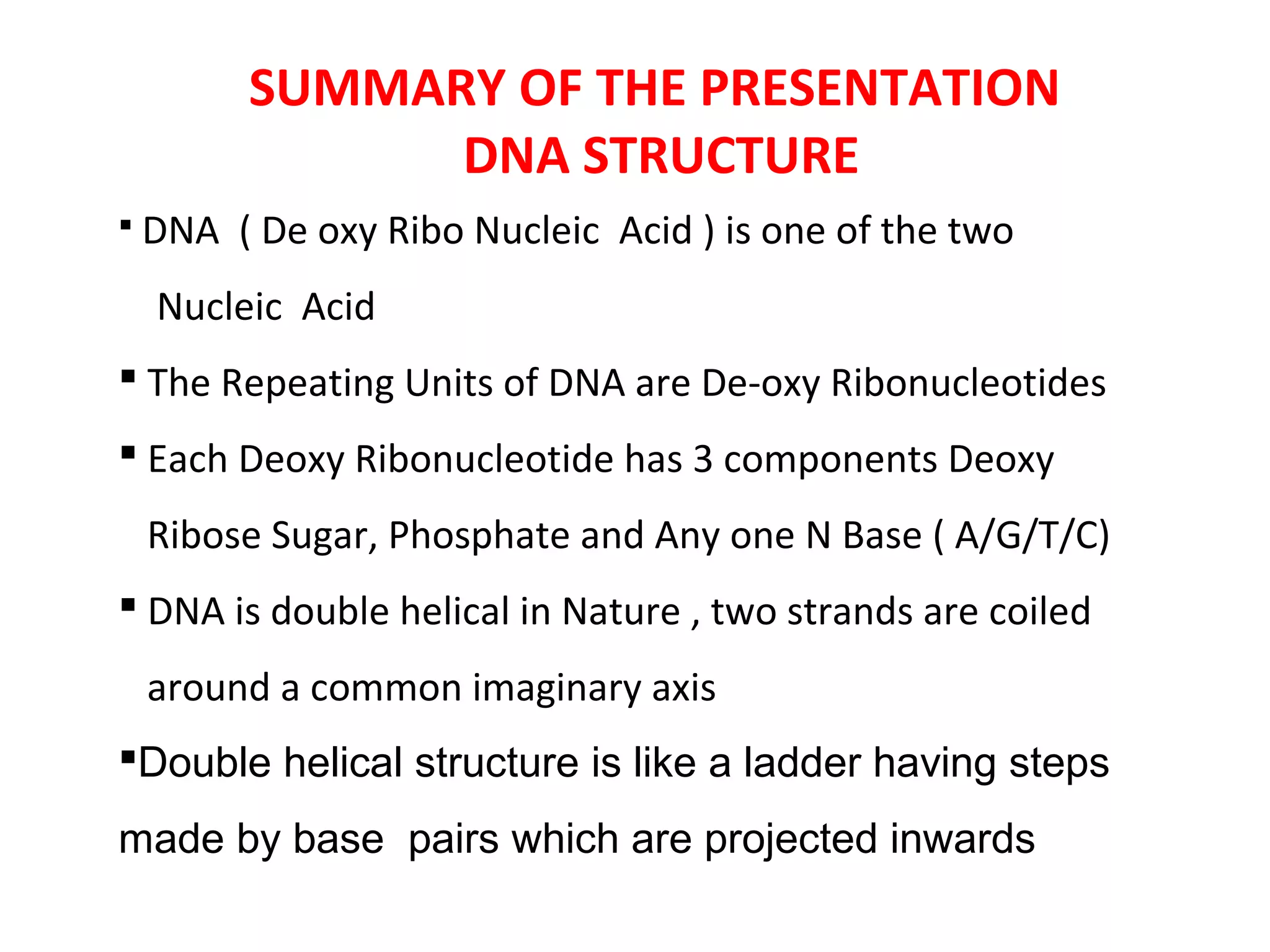 SUMMARY OF THE PRESENTATION
DNA STRUCTURE
 DNA ( De oxy Ribo Nucleic Acid ) is one of the two
Nucleic Acid
 The Repeating Units of DNA are De-oxy Ribonucleotides
 Each Deoxy Ribonucleotide has 3 components Deoxy
Ribose Sugar, Phosphate and Any one N Base ( A/G/T/C)
 DNA is double helical in Nature , two strands are coiled
around a common imaginary axis
Double helical structure is like a ladder having steps
made by base pairs which are projected inwards
 