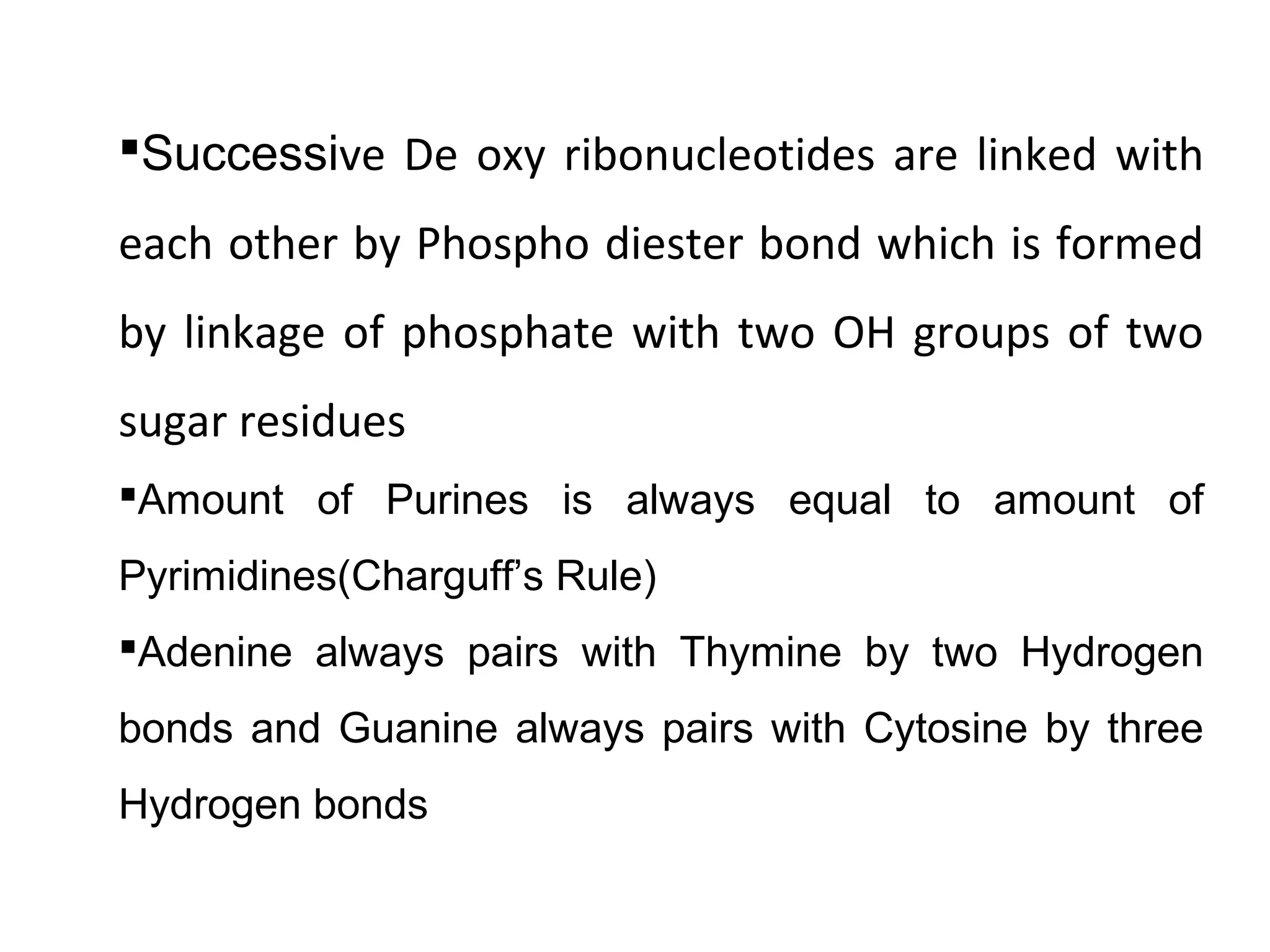 Successive De oxy ribonucleotides are linked with
each other by Phospho diester bond which is formed
by linkage of phosphate with two OH groups of two
sugar residues
Amount of Purines is always equal to amount of
Pyrimidines(Charguff’s Rule)
Adenine always pairs with Thymine by two Hydrogen
bonds and Guanine always pairs with Cytosine by three
Hydrogen bonds
 