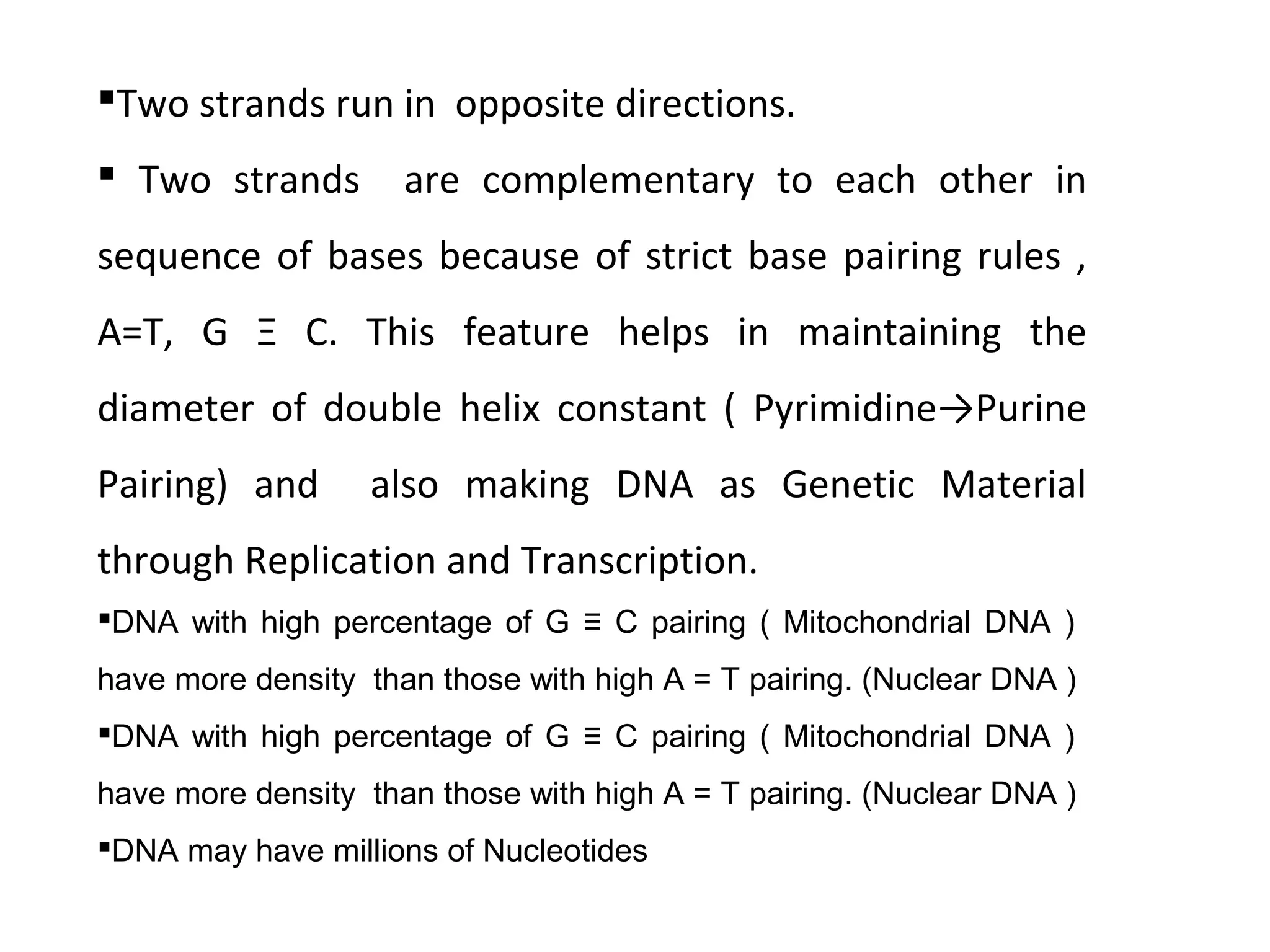 Two strands run in opposite directions.
 Two strands are complementary to each other in
sequence of bases because of strict base pairing rules ,
A=T, G Ξ C. This feature helps in maintaining the
diameter of double helix constant ( Pyrimidine→Purine
Pairing) and also making DNA as Genetic Material
through Replication and Transcription.
DNA with high percentage of G ≡ C pairing ( Mitochondrial DNA )
have more density than those with high A = T pairing. (Nuclear DNA )
DNA with high percentage of G ≡ C pairing ( Mitochondrial DNA )
have more density than those with high A = T pairing. (Nuclear DNA )
DNA may have millions of Nucleotides
 
