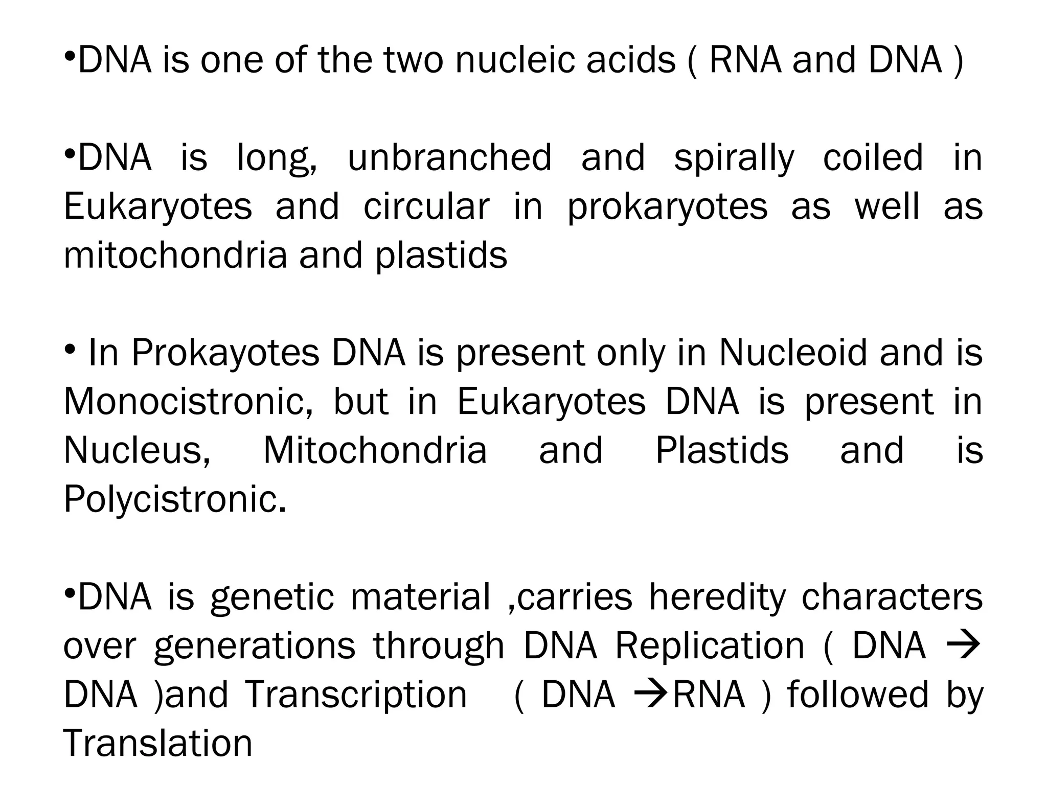 •DNA is one of the two nucleic acids ( RNA and DNA )
•DNA is long, unbranched and spirally coiled in
Eukaryotes and circular in prokaryotes as well as
mitochondria and plastids
• In Prokayotes DNA is present only in Nucleoid and is
Monocistronic, but in Eukaryotes DNA is present in
Nucleus, Mitochondria and Plastids and is
Polycistronic.
•DNA is genetic material ,carries heredity characters
over generations through DNA Replication ( DNA 
DNA )and Transcription ( DNA RNA ) followed by
Translation
 