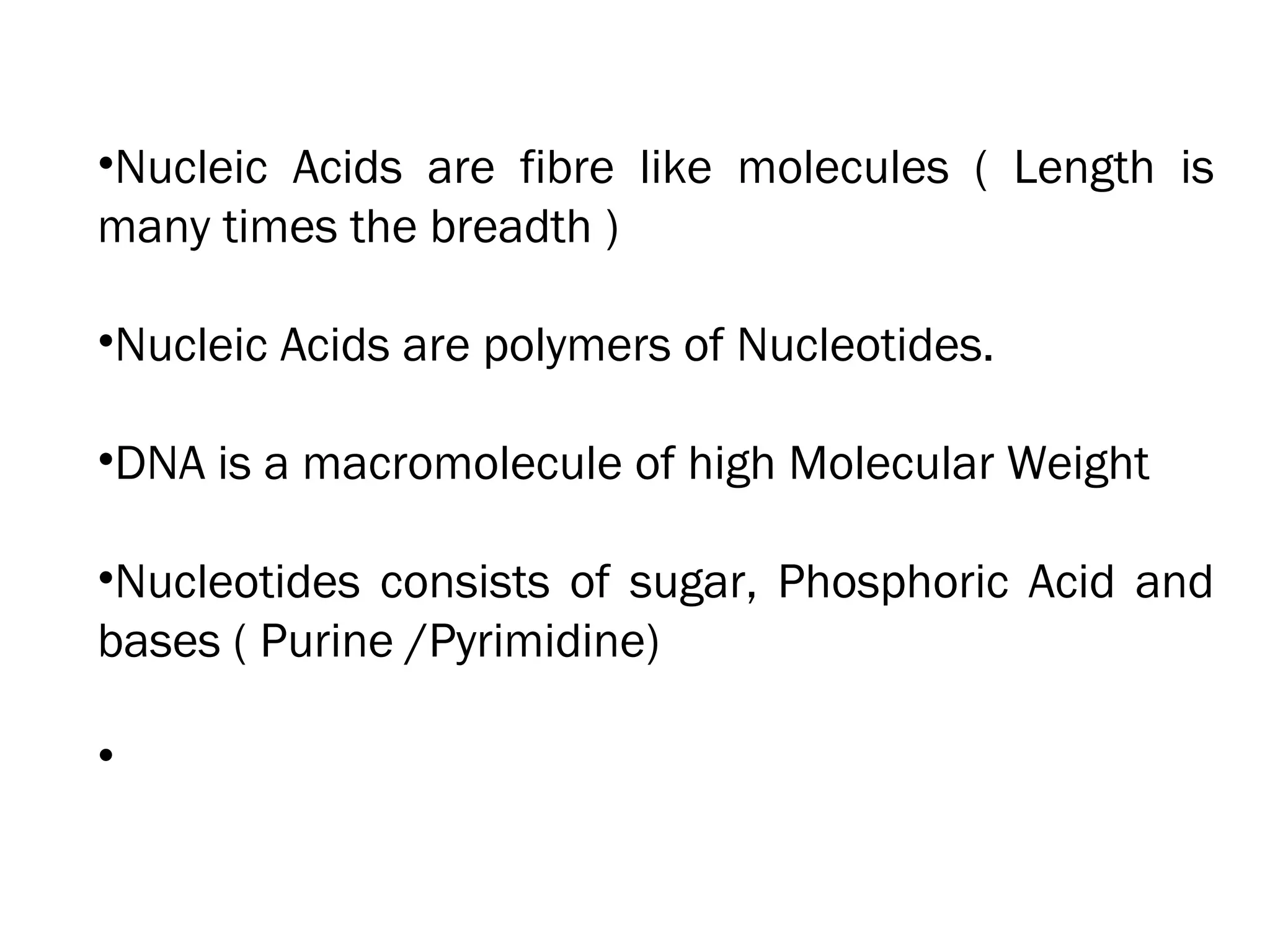 •Nucleic Acids are fibre like molecules ( Length is
many times the breadth )
•Nucleic Acids are polymers of Nucleotides.
•DNA is a macromolecule of high Molecular Weight
•Nucleotides consists of sugar, Phosphoric Acid and
bases ( Purine /Pyrimidine)
•
 