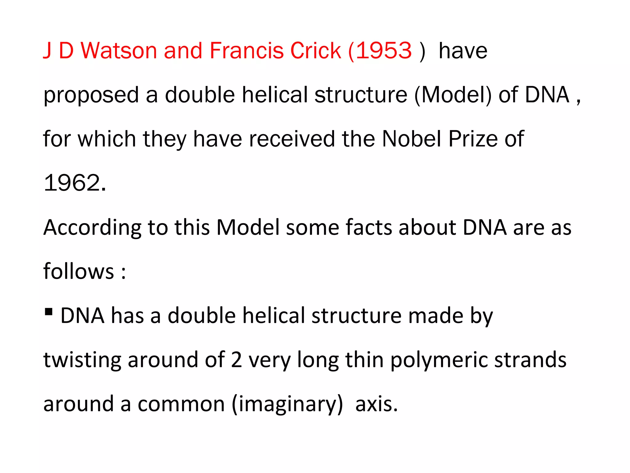 J D Watson and Francis Crick (1953 ) have
proposed a double helical structure (Model) of DNA ,
for which they have received the Nobel Prize of
1962.
According to this Model some facts about DNA are as
follows :
 DNA has a double helical structure made by
twisting around of 2 very long thin polymeric strands
around a common (imaginary) axis.
 