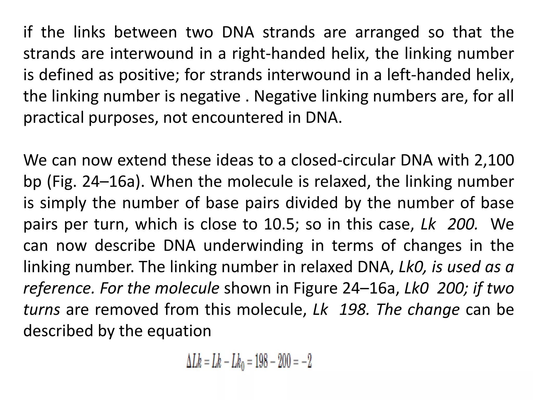 if the links between two DNA strands are arranged so that the
strands are interwound in a right-handed helix, the linking number
is defined as positive; for strands interwound in a left-handed helix,
the linking number is negative . Negative linking numbers are, for all
practical purposes, not encountered in DNA.
We can now extend these ideas to a closed-circular DNA with 2,100
bp (Fig. 24–16a). When the molecule is relaxed, the linking number
is simply the number of base pairs divided by the number of base
pairs per turn, which is close to 10.5; so in this case, Lk 200. We
can now describe DNA underwinding in terms of changes in the
linking number. The linking number in relaxed DNA, Lk0, is used as a
reference. For the molecule shown in Figure 24–16a, Lk0 200; if two
turns are removed from this molecule, Lk 198. The change can be
described by the equation
 
