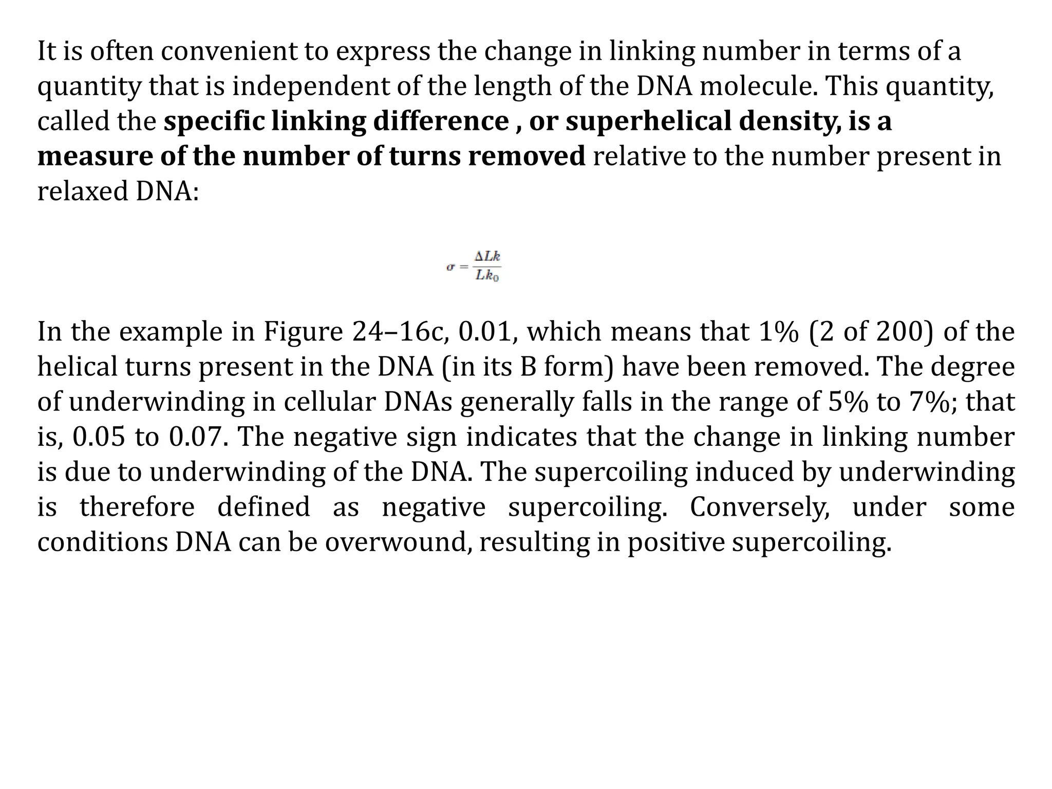 It is often convenient to express the change in linking number in terms of a
quantity that is independent of the length of the DNA molecule. This quantity,
called the specific linking difference , or superhelical density, is a
measure of the number of turns removed relative to the number present in
relaxed DNA:
In the example in Figure 24–16c, 0.01, which means that 1% (2 of 200) of the
helical turns present in the DNA (in its B form) have been removed. The degree
of underwinding in cellular DNAs generally falls in the range of 5% to 7%; that
is, 0.05 to 0.07. The negative sign indicates that the change in linking number
is due to underwinding of the DNA. The supercoiling induced by underwinding
is therefore defined as negative supercoiling. Conversely, under some
conditions DNA can be overwound, resulting in positive supercoiling.
 
