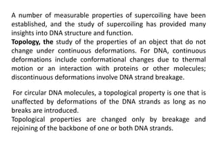 A number of measurable properties of supercoiling have been
established, and the study of supercoiling has provided many
insights into DNA structure and function.
Topology, the study of the properties of an object that do not
change under continuous deformations. For DNA, continuous
deformations include conformational changes due to thermal
motion or an interaction with proteins or other molecules;
discontinuous deformations involve DNA strand breakage.
For circular DNA molecules, a topological property is one that is
unaffected by deformations of the DNA strands as long as no
breaks are introduced.
Topological properties are changed only by breakage and
rejoining of the backbone of one or both DNA strands.
 