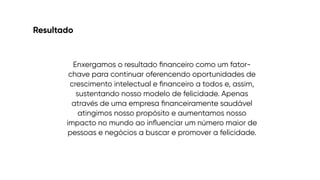 Resultado
Enxergamos o resultado
fi
nanceiro como um fator-
chave para continuar oferencendo oportunidades de
crescimento intelectual e
fi
nanceiro a todos e, assim,
sustentando nosso modelo de felicidade. Apenas
através de uma empresa
fi
nanceiramente saudável
atingimos nosso propósito e aumentamos nosso
impacto no mundo ao in
fl
uenciar um número maior de
pessoas e negócios a buscar e promover a felicidade.
 
