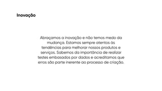Inovação
Abraçamos a inovação e não temos medo da
mudança. Estamos sempre atentos às
tendências para melhorar nossos produtos e
serviços. Sabemos da importância de realizar
testes embasados por dados e acreditamos que
erros são parte inerente ao processo de criação.
 