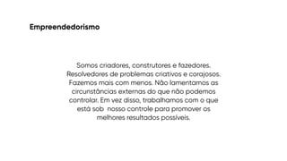 Empreendedorismo
Somos criadores, construtores e fazedores.
Resolvedores de problemas criativos e corajosos.
Fazemos mais com menos. Não lamentamos as
circunstâncias externas do que não podemos
controlar. Em vez disso, trabalhamos com o que
está sob
 
nosso controle para promover os
melhores resultados possíveis.
 