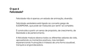 O que é


Felicidade?
Felicidade não é apenas um estado de animação, diversão.


Felicidade verdadeira está ligado ao conceito grego de
EUDAIMONIA, que pode ser traduzido por sentir-se completo.




É construída a partir um senso de propósito, de crescimento, de
liberdade e de pertencimento.


A felicidade madura abarca todos os diferentes sabores da vida,
aproveitando os momentos positivos, mas também
experienciando frustrações e tristezas de uma forma saudável,
tranquila e engrandecedora.
 