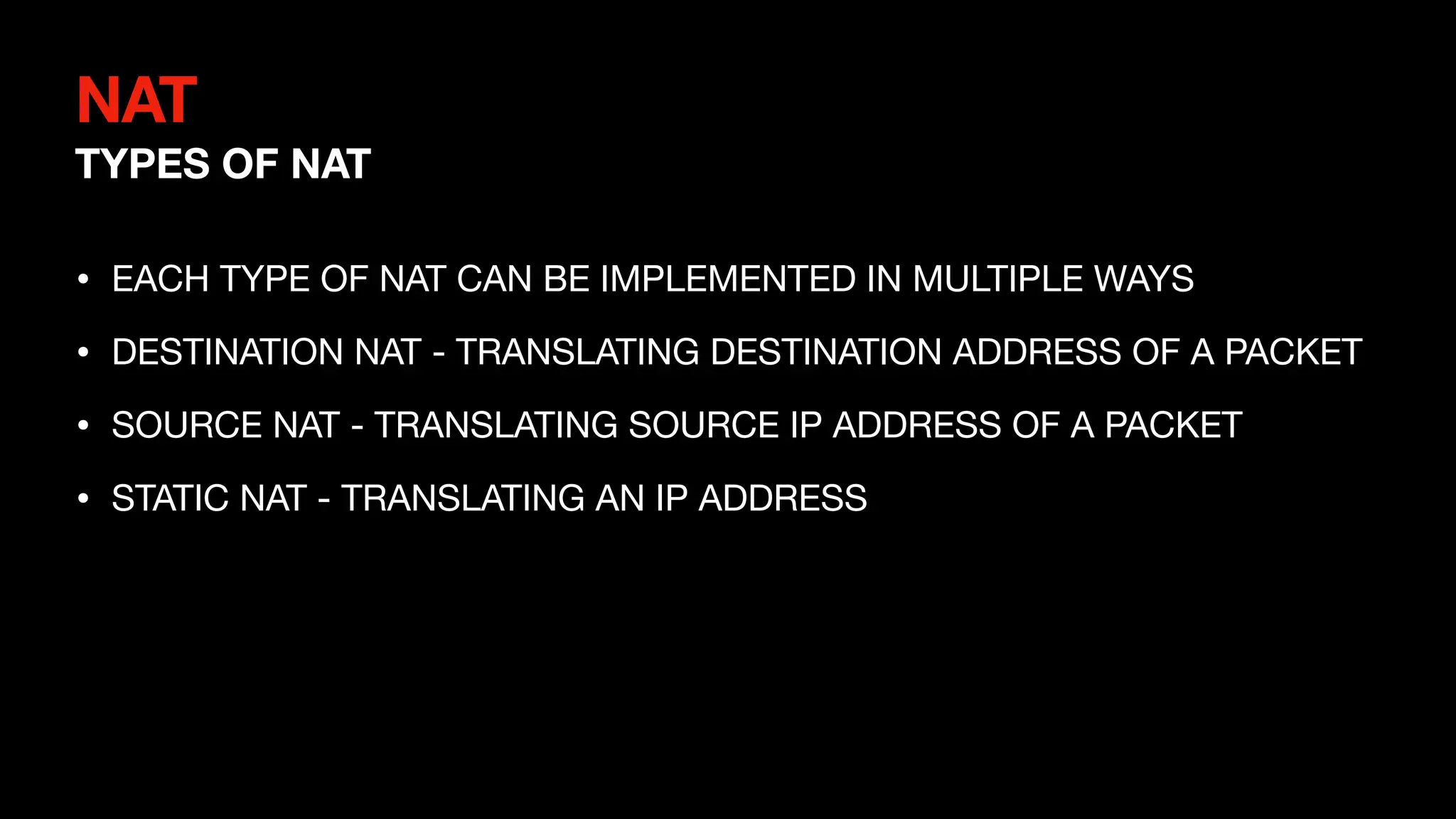 NAT
TYPES OF NAT
• EACH TYPE OF NAT CAN BE IMPLEMENTED IN MULTIPLE WAYS
• DESTINATION NAT - TRANSLATING DESTINATION ADDRESS OF A PACKET
• SOURCE NAT - TRANSLATING SOURCE IP ADDRESS OF A PACKET
• STATIC NAT - TRANSLATING AN IP ADDRESS
 