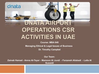 DNATA AIRPORT
            OPERATIONS CSR
            ACTIVITIES IN UAE
                              Course: MBA 640
                Managing Ethical & Legal Issues of Business
                            Dr. Timothy Campbel


                                 Our Team:
Zainab Hamad - Amna Al-Tayer - Mamoon Al Jundi - Farzaneh Aliabadi - Laila Al
                                 Suwaidi
 