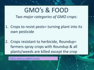 16
GMO’s & FOOD
Two major categories of GMO crops:
1. Crops to resist pests= turning plant into its
own pesticide
2. Crops resistant to herbicide, Roundup=
farmers spray crops with Roundup & all
plants/weeds are killed except the crop
VIDEO: What is a GMO? (3 min)
 