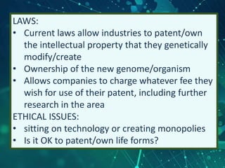 LAWS:
• Current laws allow industries to patent/own
the intellectual property that they genetically
modify/create
• Ownership of the new genome/organism
• Allows companies to charge whatever fee they
wish for use of their patent, including further
research in the area
ETHICAL ISSUES:
• sitting on technology or creating monopolies
• Is it OK to patent/own life forms?
 