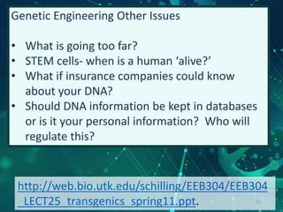 Genetic Engineering Other Issues
• What is going too far?
• STEM cells- when is a human ‘alive?’
• What if insurance companies could know
about your DNA?
• Should DNA information be kept in databases
or is it your personal information? Who will
regulate this?
http://web.bio.utk.edu/schilling/EEB304/EEB304
_LECT25_transgenics_spring11.ppt. 37
 