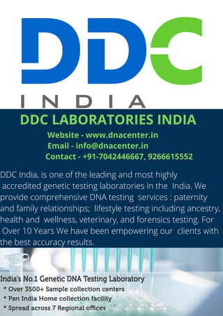 DDC India, is one of the leading and most highly
accredited genetic testing laboratories in the India. We
provide comprehensive DNA testing services : paternity
and family relationships; lifestyle testing including ancestry,
health and wellness, veterinary, and forensics testing. For
Over 10 Years We have been empowering our clients with
the best accuracy results.
DDC LABORATORIES INDIA
Website - www.dnacenter.in 
Email - info@dnacenter.in
Contact - +91-7042446667, 9266615552
 