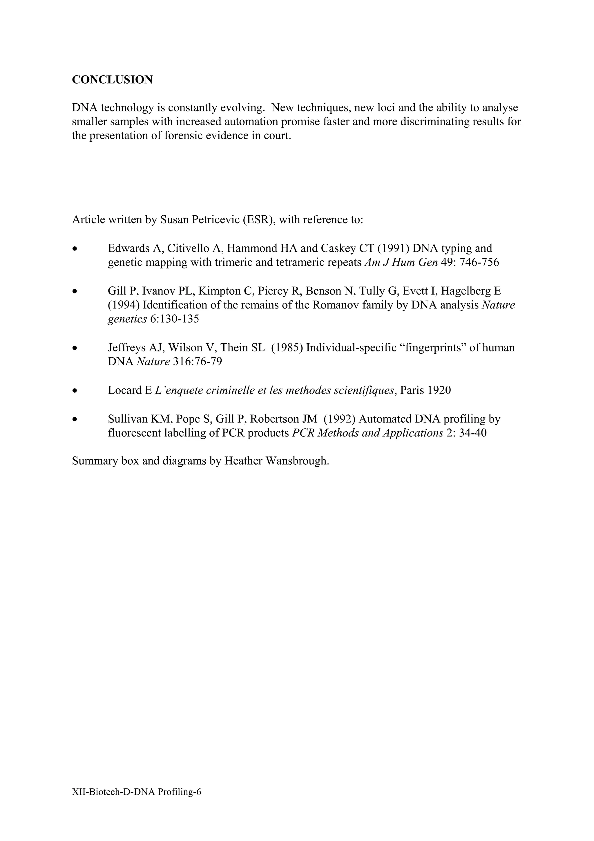 CONCLUSION

DNA technology is constantly evolving. New techniques, new loci and the ability to analyse
smaller samples with increased automation promise faster and more discriminating results for
the presentation of forensic evidence in court.




Article written by Susan Petricevic (ESR), with reference to:

•       Edwards A, Citivello A, Hammond HA and Caskey CT (1991) DNA typing and
        genetic mapping with trimeric and tetrameric repeats Am J Hum Gen 49: 746-756

•       Gill P, Ivanov PL, Kimpton C, Piercy R, Benson N, Tully G, Evett I, Hagelberg E
        (1994) Identification of the remains of the Romanov family by DNA analysis Nature
        genetics 6:130-135

•       Jeffreys AJ, Wilson V, Thein SL (1985) Individual-specific “fingerprints” of human
        DNA Nature 316:76-79

•       Locard E L’enquete criminelle et les methodes scientifiques, Paris 1920

•       Sullivan KM, Pope S, Gill P, Robertson JM (1992) Automated DNA profiling by
        fluorescent labelling of PCR products PCR Methods and Applications 2: 34-40

Summary box and diagrams by Heather Wansbrough.




XII-Biotech-D-DNA Profiling-6
 