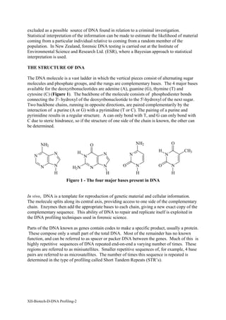 excluded as a possible source of DNA found in relation to a criminal investigation.
Statistical interpretation of the information can be made to estimate the likelihood of material
coming from a particular individual relative to coming from a random member of the
population. In New Zealand, forensic DNA testing is carried out at the Institute of
Environmental Science and Research Ltd. (ESR), where a Bayesian approach to statistical
interpretation is used.

THE STRUCTURE OF DNA

The DNA molecule is a vast ladder in which the vertical pieces consist of alternating sugar
molecules and phosphate groups, and the rungs are complementary bases. The 4 major bases
available for the deoxyribonucleotides are adenine (A), guanine (G), thymine (T) and
cytosine (C) (Figure 1). The backbone of the molecule consists of phosphodiester bonds
connecting the 3'- hydroxyl of the deoxyribonucleotide to the 5'-hydroxyl of the next sugar.
Two backbone chains, running in opposite directions, are paired complementarily by the
interaction of a purine (A or G) with a pyrimidine (T or C). The pairing of a purine and
pyrimidine results in a regular structure. A can only bond with T, and G can only bond with
C due to steric hindrance, so if the structure of one side of the chain is known, the other can
be determined.



        NH2                             O                    NH2                 O

                                H                                        H              CH3
               N                            N            N                   N
    N                               N

        N      N          H2N           N   N        O       N           O       N
               H                            H                H                   H
                      Figure 1 - The four major bases present in DNA


In vivo, DNA is a template for reproduction of genetic material and cellular information.
The molecule splits along its central axis, providing access to one side of the complementary
chain. Enzymes then add the appropriate bases to each chain, giving a new exact copy of the
complementary sequence. This ability of DNA to repair and replicate itself is exploited in
the DNA profiling techniques used in forensic science.

Parts of the DNA known as genes contain codes to make a specific product, usually a protein.
 These compose only a small part of the total DNA. Most of the remainder has no known
function, and can be referred to as spacer or packer DNA between the genes. Much of this is
highly repetitive sequences of DNA repeated end-on-end a varying number of times. These
regions are referred to as minisatellites. Smaller repetitive sequences of, for example, 4 base
pairs are referred to as microsatellites. The number of times this sequence is repeated is
determined in the type of profiling called Short Tandem Repeats (STR’s).




XII-Biotech-D-DNA Profiling-2
 