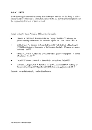 CONCLUSION

DNA technology is constantly evolving. New techniques, new loci and the ability to analyse
smaller samples with increased automation promise faster and more discriminating results for
the presentation of forensic evidence in court.




Article written by Susan Petricevic (ESR), with reference to:

•       Edwards A, Citivello A, Hammond HA and Caskey CT (1991) DNA typing and
        genetic mapping with trimeric and tetrameric repeats Am J Hum Gen 49: 746-756

•       Gill P, Ivanov PL, Kimpton C, Piercy R, Benson N, Tully G, Evett I, Hagelberg E
        (1994) Identification of the remains of the Romanov family by DNA analysis Nature
        genetics 6:130-135

•       Jeffreys AJ, Wilson V, Thein SL (1985) Individual-specific “fingerprints” of human
        DNA Nature 316:76-79

•       Locard E L’enquete criminelle et les methodes scientifiques, Paris 1920

•       Sullivan KM, Pope S, Gill P, Robertson JM (1992) Automated DNA profiling by
        fluorescent labelling of PCR products PCR Methods and Applications 2: 34-40

Summary box and diagrams by Heather Wansbrough.




XII-Biotech-D-DNA Profiling-6
 