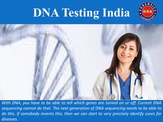 DNA Testing India
With DNA, you have to be able to tell which genes are turned on or off. Current DNA
sequencing cannot do that. The next generation of DNA sequencing needs to be able to
do this. If somebody invents this, then we can start to very precisely identify cures for
diseases. .
 