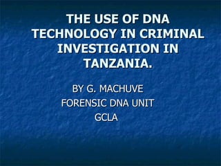 THE USE OF DNA TECHNOLOGY IN CRIMINAL INVESTIGATION IN TANZANIA. BY G. MACHUVE FORENSIC DNA UNIT GCLA  