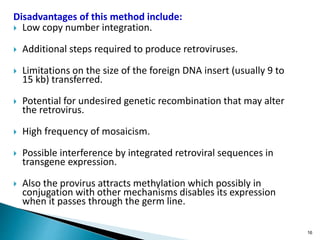 Disadvantages of this method include:
 Low copy number integration.
 Additional steps required to produce retroviruses.
 Limitations on the size of the foreign DNA insert (usually 9 to
15 kb) transferred.
 Potential for undesired genetic recombination that may alter
the retrovirus.
 High frequency of mosaicism.
 Possible interference by integrated retroviral sequences in
transgene expression.
 Also the provirus attracts methylation which possibly in
conjugation with other mechanisms disables its expression
when it passes through the germ line.
16
 