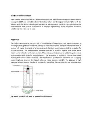 Partical bombardment
Prof Sanford and colleagues at Cornell University (USA) developed the original bombardment
concept in 1987 and coined the term “biolistics” (short for “biological ballistics”) for both the
process and the device. Also termed as particle bombardment, particle gun, micro projectile
bombardment and particle acceleration. It employs high-velocity micro projectiles to deliver
substances into cells and tissues.
Apparatus
The biolistic gun employs the principle of conservation of momentum and uses the passage of
helium gas through the cylinder with arrange of velocities required for optimal transformation of
various cell types. It consists of a bombardment chamber which is connected to an outlet for
vacuum creation. The bombardment chamber consists of a plastic rupture disk below which
macro carrier is loaded with micro carriers. These micro carriers consist of gold or tungsten micro
pellets coated with DNA for transformation. The apparatus is placed in Laminar flow while
working to maintain sterile conditions. The target cells is placed in the apparatus and a stopping
screen is placed between the target cells and micro carrier assembly. The passage of high
pressure helium ruptures the plastic rupture disk propelling the macro carrier and micro carriers.
Fig : Gene gun which is used in partical bombardment
 