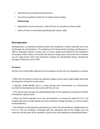 • High efficiency and expression performance
• Fast and easy protocols which do not require media changes
Disadvantage
• Optimization may be necessary—some cell lines are sensitive to cationic lipids
• Some cell lines are not readily transfected with cationic lipids
Electroporation
Electroporation is a mechanical method used for the introduction of polar molecules into a host
cell through the cell membrane. This method was first demonstrated by Wong and Neumann in
1982 to study gene transfer in mouse cells. It is now a widely used method for the introduction
of transgene either stably or transiently into bacterial, fungal, plant and animal cells. It involves
use of a large electric pulse that temporarily disturbs the phospholipid bilayer, allowing the
passage of molecules such as DNA.
Procedure
The host cells and the DNA molecules to be transported into the cells are suspended in a solution
• When the first switch is closed, the capacitor charges up and stores a high voltage which gets
discharged on closing the second switch.
• Typically, 10,000-100,000 V/cm in a pulse lasting a few microseconds to a millisecond is
essential for electroporation which varies with the cell size.
• This electric pulse disrupts the phospholipid bilayer of the membrane causing the formation
of temporary aqueous pores.
• When the electric potential across the cell membrane is increased by about 0.5-1.0 V, the
charged molecules e.g. DNA migrate across the membrane through the pores in a similar manner
to electrophoresis.
• The initiation of electroporation generally occurs when the transmembrane voltage reaches at
0.5-1.5 V. The cell membrane discharges with the subsequent flow of the charged ions and
molecules and the pores of the membrane quickly close reassembling the phospholipid bilayer.
 