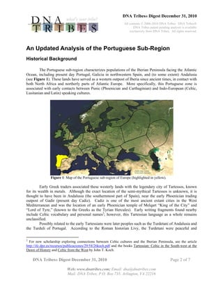 DNA Tribes® Digest December 31, 2010
All contents © 2006-2010 DNA Tribes. DNA Tribes®
DNA Tribes patent pending analysis is available
exclusively from DNA Tribes. All rights reserved.
DNA Tribes® Digest December 31, 2010 Page 2 of 7
Web: www.dnatribes.com; Email: dna@dnatribes.com
Mail: DNA Tribes, P.O. Box 735, Arlington, VA 22216
An Updated Analysis of the Portuguese Sub-Region
Historical Background
The Portuguese sub-region characterizes populations of the Iberian Peninsula facing the Atlantic
Ocean, including present day Portugal, Galicia in northwestern Spain, and (to some extent) Andalusia
(see Figure 1). These lands have served as a western outpost of Iberia since ancient times, in contact with
both North Africa and northerly parts of Atlantic Europe. More specifically, this Portuguese zone is
associated with early contacts between Punic (Phoenician and Carthaginian) and Indo-European (Celtic,
Lusitanian and Latin) speaking cultures.
Figure 1: Map of the Portuguese sub-region of Europe (highlighted in yellow).
Early Greek traders associated these westerly lands with the legendary city of Tartessos, known
for its wealth in metals. Although the exact location of the semi-mythical Tartessos is unknown, it is
thought to have been in Andalusia (the southernmost part of Spain), near the early Phoenician trading
outpost of Gadir (present day Cadiz). Cadiz is one of the most ancient extant cities in the West
Mediterranean and was the location of an early Phoenician temple of Melqart “King of the City” and
“Lord of Tyre,” (known to the Greeks as the Tyrian Hercules). Early writing fragments found nearby
include Celtic vocabulary and personal names2
; however, this Tartessian language as a whole remains
unclassified.
Possibly related to the early Tartessians were later peoples such as the Turdetani of Andalusia and
the Turduli of Portugal. According to the Roman historian Livy, the Turdetani were peaceful and
2
For new scholarship exploring connections between Celtic cultures and the Iberian Peninsula, see the article
http://ifc.dpz.es/recursos/publicaciones/29/54/26koch.pdf and the books Tartessian: Celtic in the South-west at the
Dawn of History and Celtic from the West by John T. Koch.
 