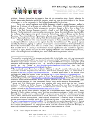 DNA Tribes® Digest December 31, 2010
All contents © 2006-2010 DNA Tribes. DNA Tribes®
DNA Tribes patent pending analysis is available
exclusively from DNA Tribes. All rights reserved.
DNA Tribes® Digest December 31, 2010 Page 3 of 7
Web: www.dnatribes.com; Email: dna@dnatribes.com
Mail: DNA Tribes, P.O. Box 735, Arlington, VA 22216
civilized. However, beyond the territories of these old city populations was a frontier inhabited by
fiercely independent Lusitanian and Celtic cultures, which had long provided soldiers for the Iberian
urban centers as well as mercenaries for the Carthaginians (based in North Africa).
These more westerly cultures spoke Celtic languages, related to ancient languages spoken in
Ireland and Britain as well as France and northern Italy. The antiquity of Celtic cultures in Atlantic
Europe is unknown. However, Celtic languages are sometimes thought to derive from an Italo-Celtic
branch of the Indo-European languages, possibly related to early Bell-Beaker cultures of Western
Europe.3
Another pattern of western coastal contacts emerged during the Atlantic Bronze Age, fueled by
the exchange of prestigious metal goods between the British Isles, northwest France, and the Iberian
Peninsula. These Atlantic Bronze Age contacts collapsed around 700 BC, to be replaced in northwest
Iberia by the more localized Castro culture, which dotted the landscape with its many castros or hill forts.
Although the Iberian Celts were eventually conquered by Rome, traditional Celtic lore preserved
in other parts of Europe includes several legends about the Iberian Peninsula4
. One group of legends
describes the Milesians, a group of Scythians who conquered Spain and later made their way to Ireland to
become the ancestors of the Goidel (Irish and Scottish Gaels).5
One of these Milesians was Breogán, who
built a notable tower in Galicia6
; it was from here that an expedition to settle Ireland was organized.
According to legend, Ireland and Spain had been engaging in trade for some time before this expedition,
so the Milesian migration to Ireland took place in the context of existing maritime contacts.7
3
One possibility is that the Italo-Celtic languages developed within the Bell Beaker zone, which was in contact with
the more easterly culture Corded Ware and therefore (by extension) with the Yamna culture of the European steppe.
The Yamna steppe culture is sometimes associated with an early unified Proto-Indo-European language that spread
throughout most of Europe and parts of Asia. For a discussion of genetic evidence related to these language
theories, see “Old Europes” at http://dnatribes.com/dnatribes-digest-2009-07-29.pdf (Part One) and
http://dnatribes.com/dnatribes-digest-2009-08-29.pdf (Part Two).
4
The seventeenth century Foras Feasa ar Éireann (“History of Ireland” ) assembled information from Irish
seanchaithe, traditional storytellers whose art derived from the more ancient fili (bards). An online version is
available at http://www.exclassics.com/ceitinn/forintro.htm. An earlier written source is the medieval Lebor
Gabála Érenn (“Book of the Taking of Ireland”), available at http://www.maryjones.us/ctexts/leborgabala.html.
5
The Milesian legends were discussed in relation to Bronze Age archaeological links in “A Closer Look at the
Celtic Sub-Region of Europe” at http://dnatribes.com/dnatribes-digest-2010-08-31.pdf. Incidentally, some narrative
elements in medieval Irish lore about the “Goidel” (migration links with Scythia and military contacts with Egypt)
distantly resemble legends of the “Gutar” assembled in Jordanes’ Getica (written during the Migration Period).
6
Several early West Mediterranean cultures were associated with towers, among them the early Nuraghic
civilization of Sardinia and the later Etruscans of the Italian Peninsula, whose name Tusci was said to mean
“towers.” A discussion of genetic evidence of trans-Mediterranean contacts possibly related to early Etruscan
cultures is available in http://dnatribes.com/dnatribes-digest-2010-11-30.pdf.
7
In legend, the Milesian settlers and native Irish were able to communicate using a shared Scoitbhearla (“Scotic
Language”). The Foras Feasa ar Éireann states, “Scoitbhearla was the common tongue of Scythia when Neimhidh
[Nemed] set out from that country… and accordingly of every colony sprung from him or from his descendants who
came to Ireland, not to mention the descendants of Milidh, whose native language was Scoitbhearla from the time
that Niul left Scythia to the present time. “ More explicitly, Keating states, “Scoitbhearla, which is called Gaelic,
was the mother tongue of Neimhidh and his tribe, and therefore also of the Fir Bolg and the Tuatha De Danann.”
See http://www.exclassics.com/ceitinn/foras.pdf, p. 109. Unexpectedly, these archaic legends (collected by Keating
in the seventeenth century) are generally consistent with the modern scholarly understanding of the origins of Proto-
Indo-European (the hypothetical root language from which local Indo-European languages later developed) in
Bronze Age cultures of the Eurasian Steppe (the zone known in Classical antiquity as “Scythia”).
 