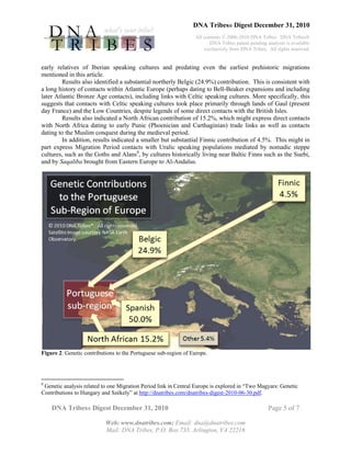 DNA Tribes® Digest December 31, 2010
All contents © 2006-2010 DNA Tribes. DNA Tribes®
DNA Tribes patent pending analysis is available
exclusively from DNA Tribes. All rights reserved.
DNA Tribes® Digest December 31, 2010 Page 5 of 7
Web: www.dnatribes.com; Email: dna@dnatribes.com
Mail: DNA Tribes, P.O. Box 735, Arlington, VA 22216
early relatives of Iberian speaking cultures and predating even the earliest prehistoric migrations
mentioned in this article.
Results also identified a substantial northerly Belgic (24.9%) contribution. This is consistent with
a long history of contacts within Atlantic Europe (perhaps dating to Bell-Beaker expansions and including
later Atlantic Bronze Age contacts), including links with Celtic speaking cultures. More specifically, this
suggests that contacts with Celtic speaking cultures took place primarily through lands of Gaul (present
day France) and the Low Countries, despite legends of some direct contacts with the British Isles.
Results also indicated a North African contribution of 15.2%, which might express direct contacts
with North Africa dating to early Punic (Phoenician and Carthaginian) trade links as well as contacts
dating to the Muslim conquest during the medieval period.
In addition, results indicated a smaller but substantial Finnic contribution of 4.5%. This might in
part express Migration Period contacts with Uralic speaking populations mediated by nomadic steppe
cultures, such as the Goths and Alans8
, by cultures historically living near Baltic Finns such as the Suebi,
and by Saqaliba brought from Eastern Europe to Al-Andalus.
Figure 2: Genetic contributions to the Portuguese sub-region of Europe.
8
Genetic analysis related to one Migration Period link in Central Europe is explored in “Two Magyars: Genetic
Contributions to Hungary and Székely” at http://dnatribes.com/dnatribes-digest-2010-06-30.pdf.
 