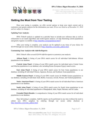 DNA Tribes® Digest December 31, 2010
All contents © 2006-2010 DNA Tribes. DNA Tribes®
DNA Tribes patent pending analysis is available
exclusively from DNA Tribes. All rights reserved.
DNA Tribes® Digest December 31, 2010 Page 6 of 7
Web: www.dnatribes.com; Email: dna@dnatribes.com
Mail: DNA Tribes, P.O. Box 735, Arlington, VA 22216
Getting the Most from Your Testing
Once your testing is complete, we offer several options to keep your report current and to
customize your genetic analysis for the information you want. (Prices are listed as of December 31, 2010
and are subject to change.)
Updating Your Analysis:
DNA Tribes® analysis is updated on a periodic basis to include new reference data as well as
refinements to our match algorithms and world regions analysis. (A map illustrating current populations
and genetic regions is available at http://dnatribes.com/populations.html.)
After your testing is complete, your analysis can be updated at any times of your choice for
$24.99 through our secure online checkout at http://dnatribes.com/order_addons.html.
Customizing Your Analysis with Add-On Reports:
DNA Tribes® offers several $24.99 Add-On reports to customize your analysis:
African Panel: A listing of your DNA match scores for all individual Sub-Saharan African
populations in our database.
Central Asian Panel: A listing of your DNA match scores for individual native Central Asian
and Siberian populations in our database, also including Roma (European Gypsy) match scores.
East Asian Panel: A listing of your DNA match scores for East Asian populations in our
database, including all individual Chinese, Japanese, Korean, and Southeast Asian populations.
Middle Eastern Panel: A listing of your DNA match scores for Middle Eastern populations in
our database, including all individual Arab, Berber, Caucasus, Jewish, Persian, and Turkish populations.
Native American Panel: A listing of your DNA match scores for all individual Native American
populations in our database.
South Asian Panel: A listing of your DNA match scores for South Asian populations in our
database, including all individual populations of Bangladesh, India, Nepal, Pakistan, and Sri Lanka.
Extended Match Results: A comprehensive listing of your DNA match scores for all individual
populations in our database.
Once lab testing is complete, Add-On reports can be performed at any time (without the need to
submit new DNA samples) by ordering through our secure online checkout at
http://dnatribes.com/order_addons.html.
 