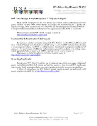DNA Tribes® Digest December 31, 2010
All contents © 2006-2010 DNA Tribes. DNA Tribes®
DNA Tribes patent pending analysis is available
exclusively from DNA Tribes. All rights reserved.
DNA Tribes® Digest December 31, 2010 Page 7 of 7
Web: www.dnatribes.com; Email: dna@dnatribes.com
Mail: DNA Tribes, P.O. Box 735, Arlington, VA 22216
DNA Tribes® Europa: A Detailed Comparison to European Sub-Regions:
DNA Tribes® Europa provides the most detailed and complete analysis of European autosomal
genetic structure available. DNA Tribes® Europa provides your DNA match scores for 17 genetic sub-
regions of Europe, which is substantially more robust than the individual population matches in Parts B –
C of reports and more detailed than the European world regions referenced in Part D of core results.
More information about DNA Tribes® Europa is available at:
http://dnatribes.com/dnatribes-europa.html
Confirm or Clarify Your Results with Lab Upgrade:
For customers who have completed testing with DNA Tribes®, we offer 15-to-21, 15-to-27, and
21-to-27 Marker Upgrade tests. Upgrades include lab testing of additional STR marker systems, allowing
a closer comparison of your own DNA to world populations for enhanced match precision and power of
exclusion. The incorporation of additional marker systems can confirm or clarify your existing results,
and all upgrades includes an update to all Add-On reports previously ordered for your kit.
Upgrades are available through our secure online checkout system at:
http://dnatribes.com/order_upgrades.html.
Researching Your Results:
Each person’s DNA Tribes® results are one of a kind and express their own unique collection of
genetic material inherited from both paternal and maternal ancestors. Your personal DNA matches can
express recent family genealogy and also more ancient genetic relationships among world populations.
A library of articles based on DNA Tribes® original ongoing research and analysis of world
genetic structure is available free at http://dnatribes.com/library.html.
 