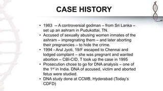 CASE HISTORY
• 1983 -- A controversial godman – from Sri Lanka –
set up an ashram in Pudukottai, TN.
• Accused of sexually abusing women inmates of the
ashram – impregnating them – and later aborting
their pregnancies – to hide the crime.
• 1994 - Arul Jyoti, 19/F escaped to Chennai and
lodged complaint – she was pregnant and wanted
abortion – CBI-CID, T took up the case in 1995
• Prosecution chose to go for DNA analysis – one of
the 1st in India. DNA of accused, victim and aborted
fetus were studied.
• DNA study done at CCMB, Hyderabad (Today’s
CDFD)
 
