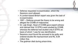 • Defense requested re-examination, which the
Sessions court allowed.
• A London-based British expert was given the task of
re-examination.
• 1997 – Defense proved the theory to be wrong and
alleged the CCMB of malpractise.
• Dr. Lalji Singh, Head of CCMB gave expert witness
and claimed that 13 STR’s were studied by CCMB
whereas the defense had studied only 6 STR’s as
basis of which 1 was for sex identification.
• Sessions court found the accused to be guilty and
ordered double life imprisonment and Rs. 6.64
million fine.
• The godman died during prison-time.
 