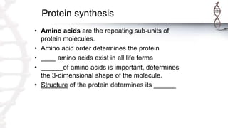 Protein synthesis
• Amino acids are the repeating sub-units of
protein molecules.
• Amino acid order determines the protein
• ____ amino acids exist in all life forms
• ______of amino acids is important, determines
the 3-dimensional shape of the molecule.
• Structure of the protein determines its ______
 