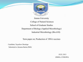 Jimma University
College of Natural Sciences
School of Graduate Studies
Department of Biology (Applied Microbiology)
Industrial Microbiology (Bio.610)
Term paper on; Production of DNA vaccines
Candidate; Tayachew Desalegn
Submitted to ;Ketama Bacha (PhD)
JULY, 2013
JIMMA, ETHIOPIA
 